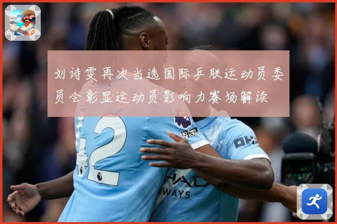 刘诗雯再次当选国际乒联运动员委员会彰显运动员影响力赛场解读