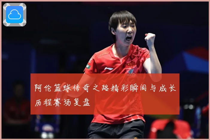 阿伦篮球传奇之路精彩瞬间与成长历程赛场复盘